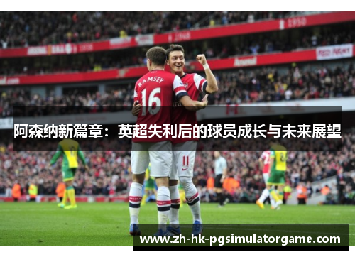 阿森纳新篇章：英超失利后的球员成长与未来展望