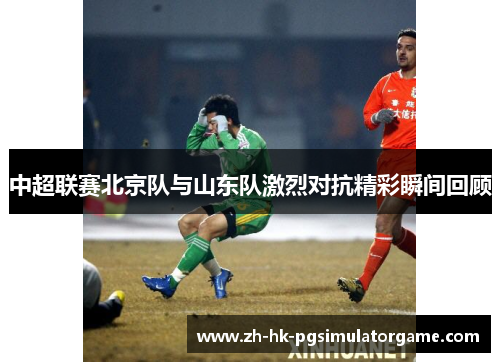 中超联赛北京队与山东队激烈对抗精彩瞬间回顾