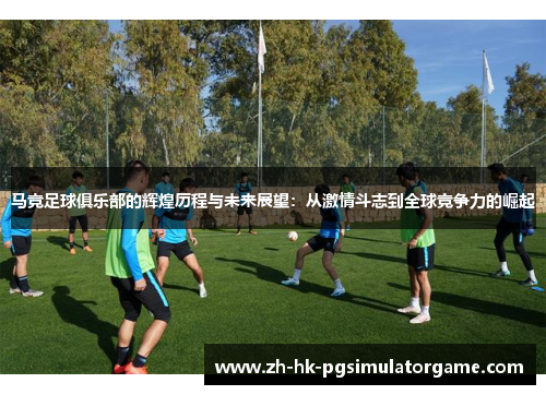 马竞足球俱乐部的辉煌历程与未来展望：从激情斗志到全球竞争力的崛起