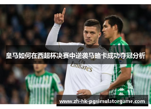 皇马如何在西超杯决赛中逆袭马略卡成功夺冠分析