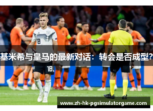 基米希与皇马的最新对话：转会是否成型？