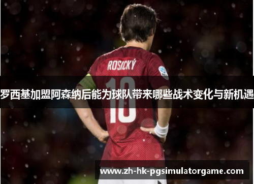 罗西基加盟阿森纳后能为球队带来哪些战术变化与新机遇