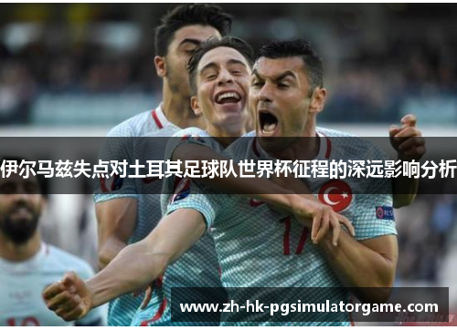 伊尔马兹失点对土耳其足球队世界杯征程的深远影响分析