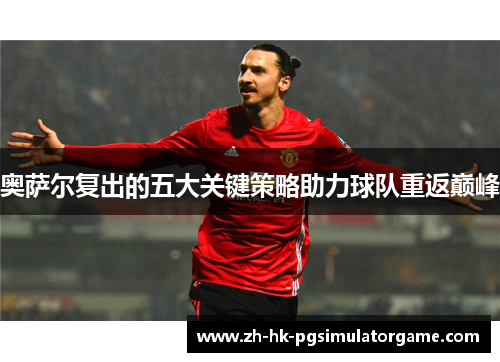 奥萨尔复出的五大关键策略助力球队重返巅峰