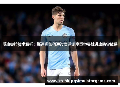 瓜迪奥拉战术解析：斯通斯如何通过灵活调度重塑曼城进攻防守体系