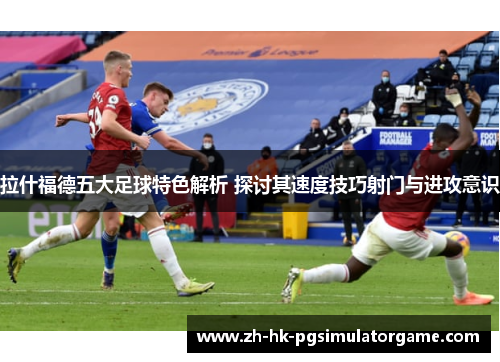 拉什福德五大足球特色解析 探讨其速度技巧射门与进攻意识