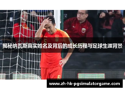 揭秘纳瓦斯真实姓名及背后的成长历程与足球生涯背景