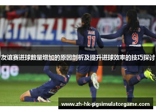 友谊赛进球数量增加的原因剖析及提升进球效率的技巧探讨