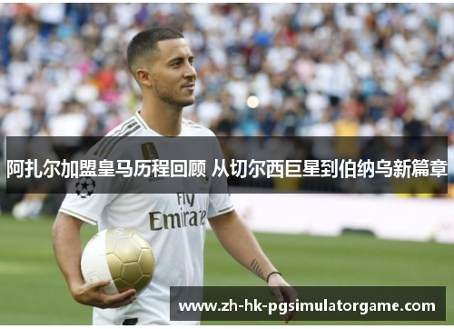 阿扎尔加盟皇马历程回顾 从切尔西巨星到伯纳乌新篇章