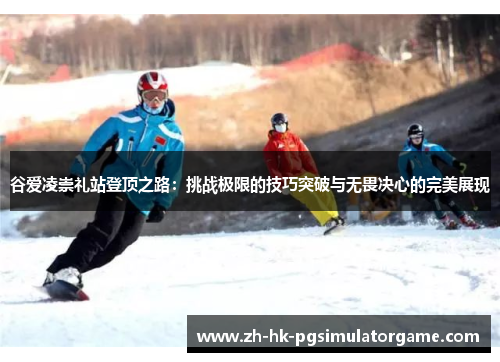 谷爱凌崇礼站登顶之路：挑战极限的技巧突破与无畏决心的完美展现