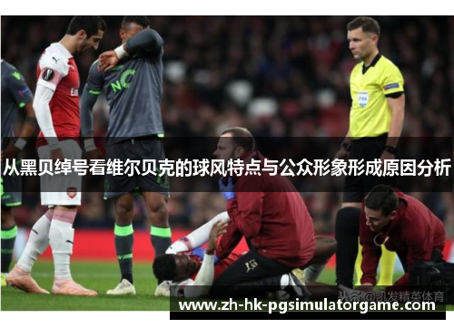 从黑贝绰号看维尔贝克的球风特点与公众形象形成原因分析 从黑贝绰号看维尔贝克的球风特点与公众形象形成原因分析