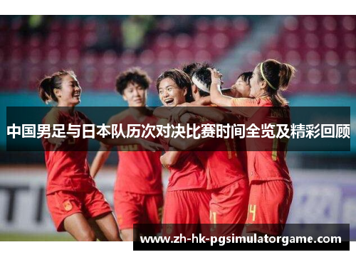 中国男足与日本队历次对决比赛时间全览及精彩回顾 中国男足与日本队历次对决比赛时间全览及精彩回顾