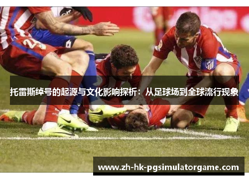 托雷斯绰号的起源与文化影响探析：从足球场到全球流行现象