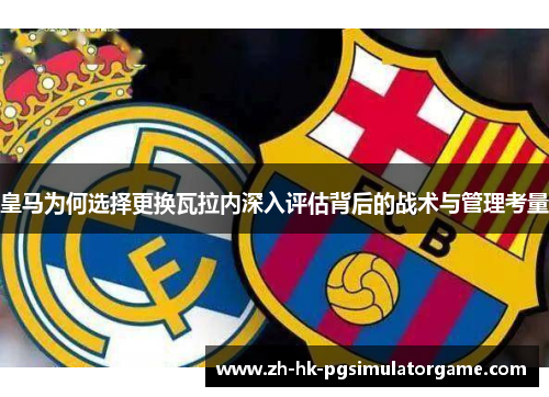 皇马为何选择更换瓦拉内深入评估背后的战术与管理考量 皇马为何选择更换瓦拉内深入评估背后的战术与管理考量